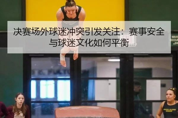 决赛场外球迷冲突引发关注：赛事安全与球迷文化如何平衡